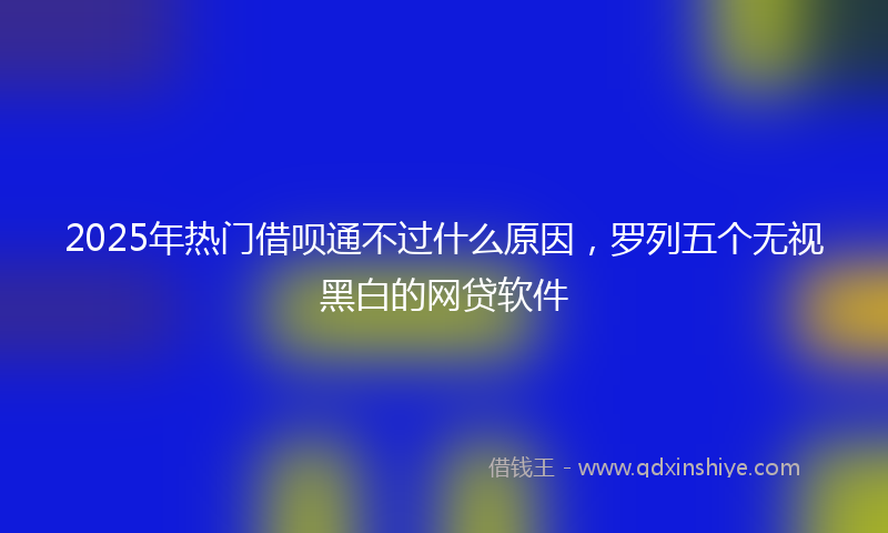 2025年热门借呗通不过什么原因，罗列五个无视黑白的网贷软件