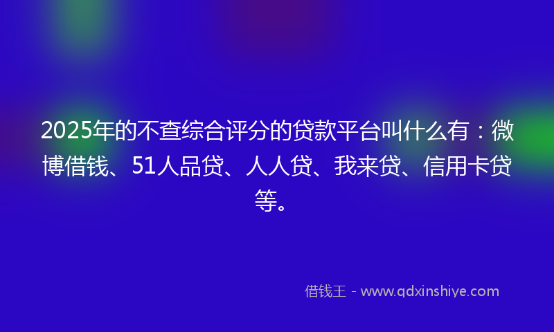 2025年的不查综合评分的贷款平台叫什么有：微博借钱、51人品贷、人人贷、我来贷、信用卡贷等。