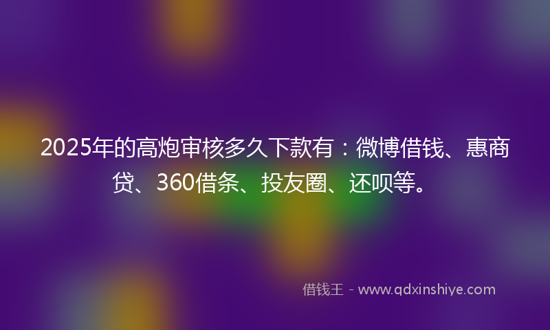 2025年的高炮审核多久下款有：微博借钱、惠商贷、360借条、投友圈、还呗等。