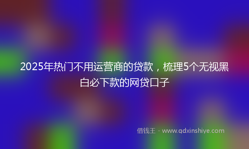 2025年热门不用运营商的贷款，梳理5个无视黑白必下款的网贷口子