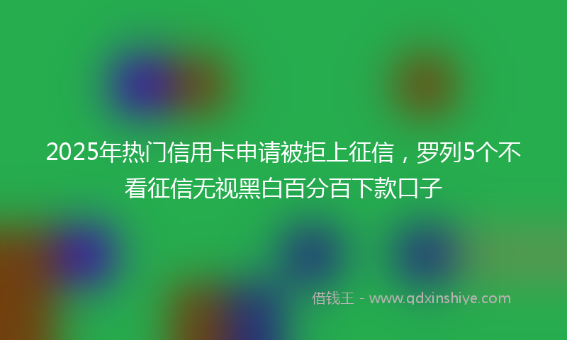 2025年热门信用卡申请被拒上征信，罗列5个不看征信无视黑白百分百下款口子