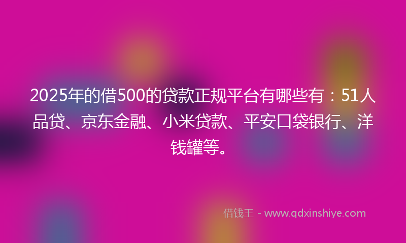 2025年的借500的贷款正规平台有哪些有：51人品贷、京东金融、小米贷款、平安口袋银行、洋钱罐等。