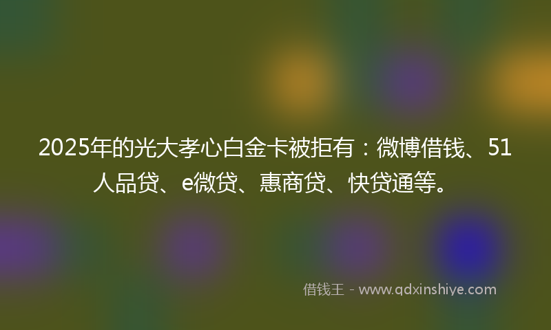 2025年的光大孝心白金卡被拒有：微博借钱、51人品贷、e微贷、惠商贷、快贷通等。