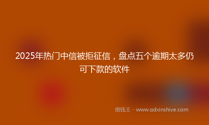 2025年热门中信被拒征信，盘点五个逾期太多仍可下款的软件