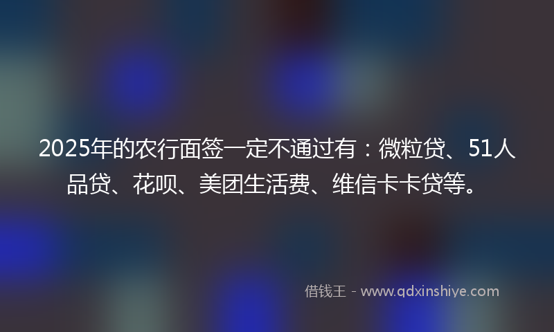 2025年的农行面签一定不通过有：微粒贷、51人品贷、花呗、美团生活费、维信卡卡贷等。