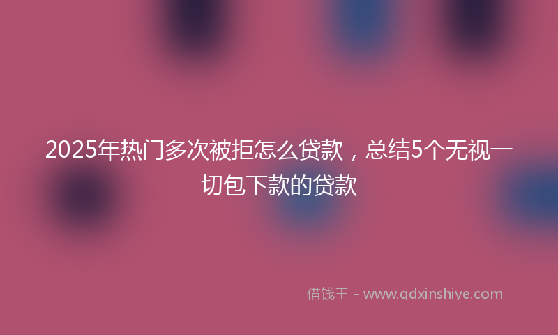 2025年热门多次被拒怎么贷款，总结5个无视一切包下款的贷款
