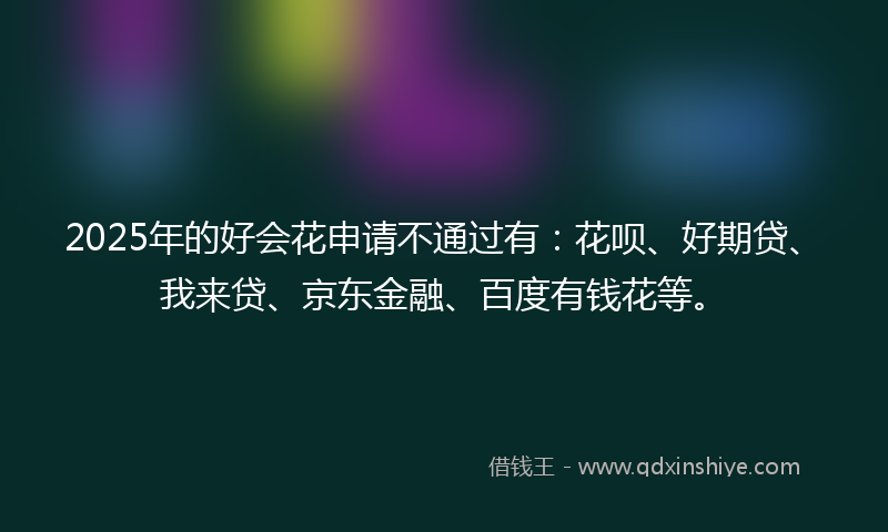 2025年的好会花申请不通过有：花呗、好期贷、我来贷、京东金融、百度有钱花等。