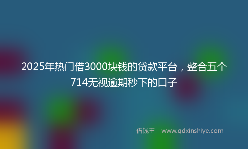 2025年热门借3000块钱的贷款平台，整合五个714无视逾期秒下的口子