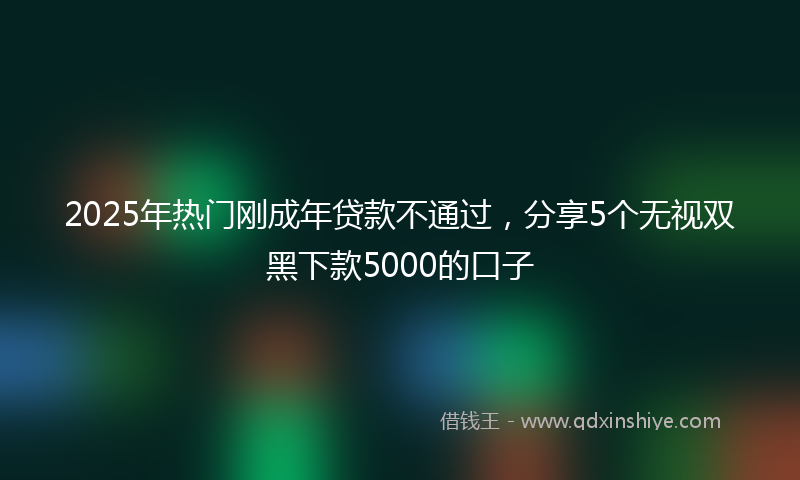 2025年热门刚成年贷款不通过，分享5个无视双黑下款5000的口子