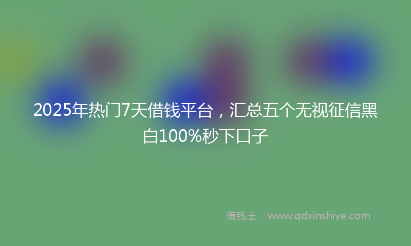 2025年热门7天借钱平台，汇总五个无视征信黑白100%秒下口子