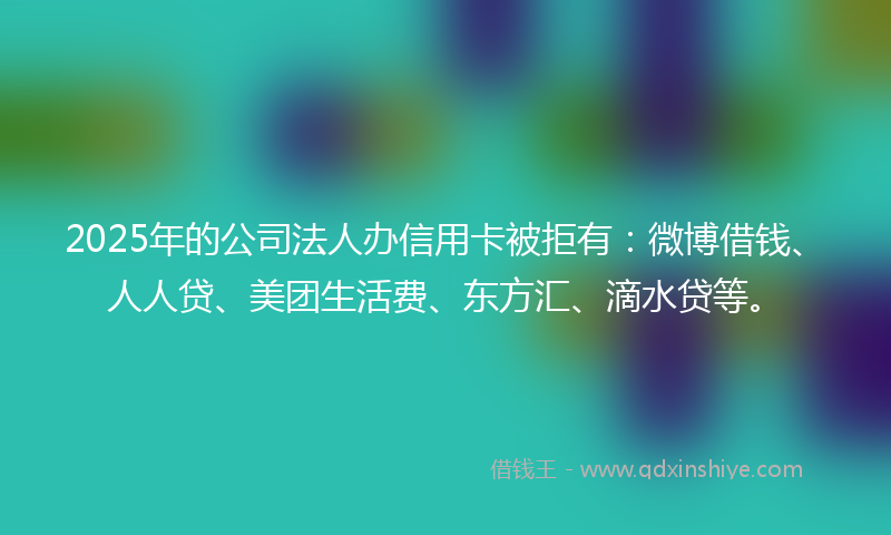 2025年的公司法人办信用卡被拒有：微博借钱、人人贷、美团生活费、东方汇、滴水贷等。