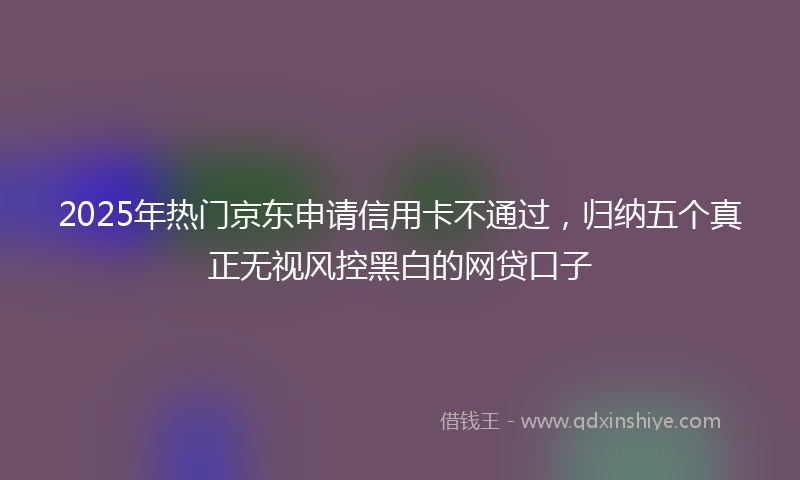 2025年热门京东申请信用卡不通过，归纳五个真正无视风控黑白的网贷口子