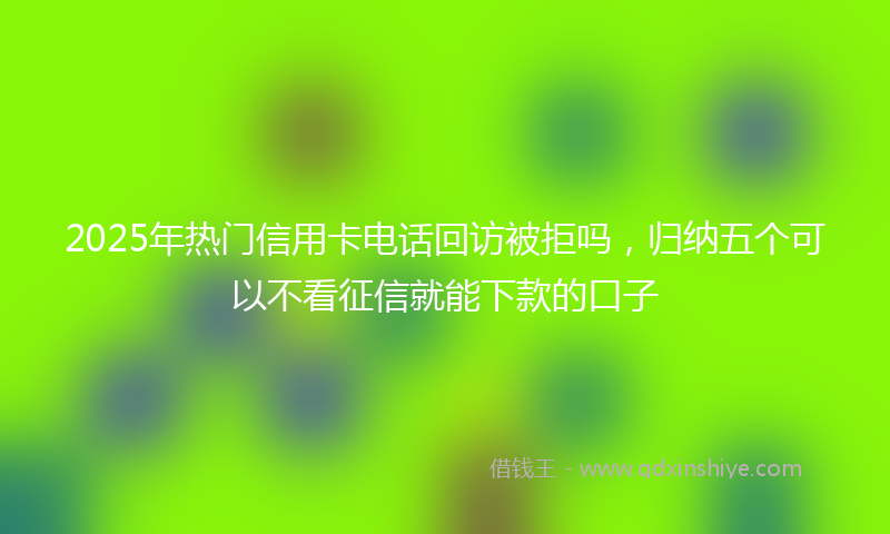 2025年热门信用卡电话回访被拒吗，归纳五个可以不看征信就能下款的口子