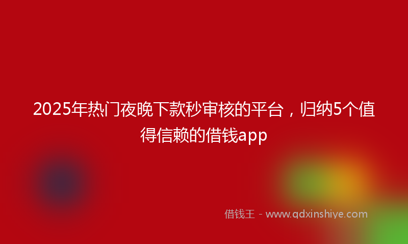 2025年热门夜晚下款秒审核的平台，归纳5个值得信赖的借钱app