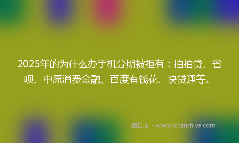 2025年的为什么办手机分期被拒有：拍拍贷、省呗、中原消费金融、百度有钱花、快贷通等。
