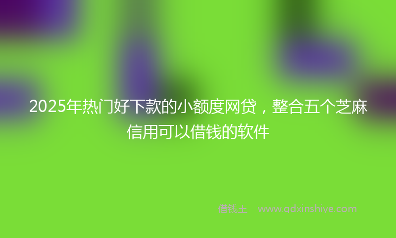 2025年热门好下款的小额度网贷，整合五个芝麻信用可以借钱的软件