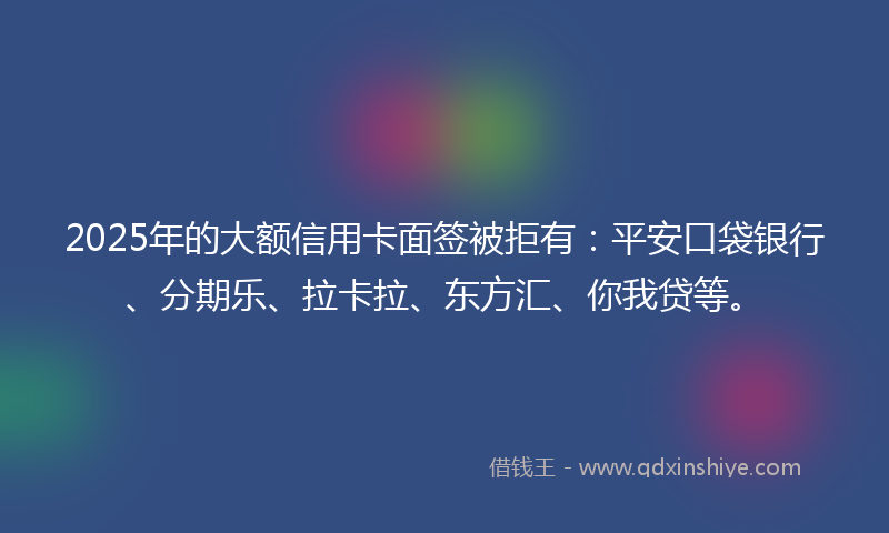 2025年的大额信用卡面签被拒有：平安口袋银行、分期乐、拉卡拉、东方汇、你我贷等。