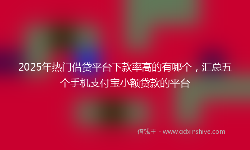 2025年热门借贷平台下款率高的有哪个，汇总五个手机支付宝小额贷款的平台