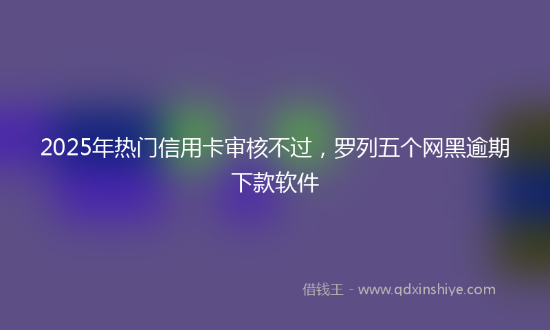 2025年热门信用卡审核不过，罗列五个网黑逾期下款软件