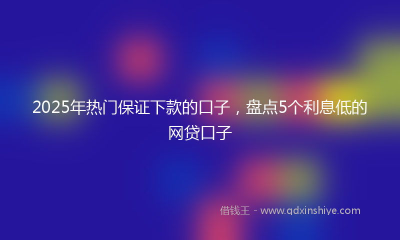2025年热门保证下款的口子，盘点5个利息低的网贷口子
