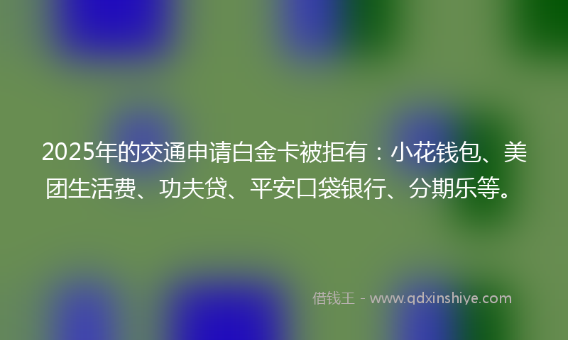 2025年的交通申请白金卡被拒有：小花钱包、美团生活费、功夫贷、平安口袋银行、分期乐等。