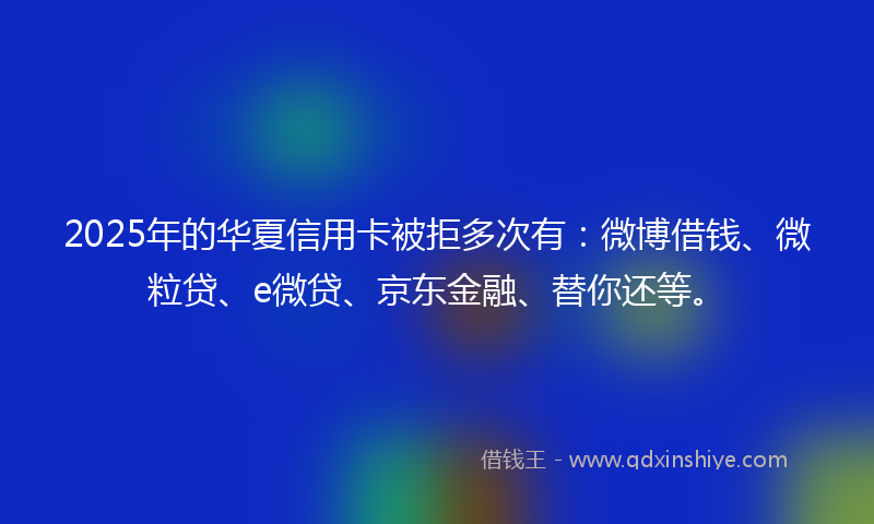 2025年的华夏信用卡被拒多次有：微博借钱、微粒贷、e微贷、京东金融、替你还等。