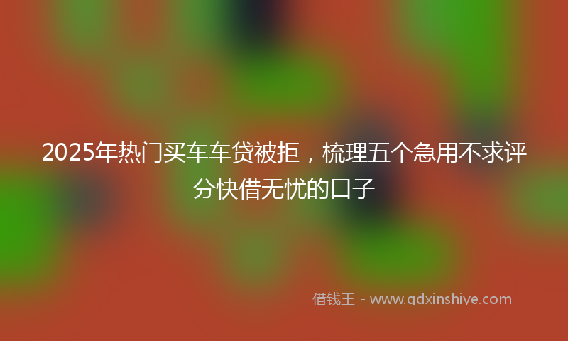 2025年热门买车车贷被拒，梳理五个急用不求评分快借无忧的口子