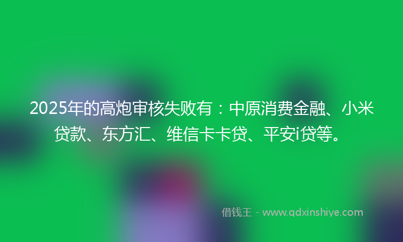 2025年的高炮审核失败有：中原消费金融、小米贷款、东方汇、维信卡卡贷、平安i贷等。