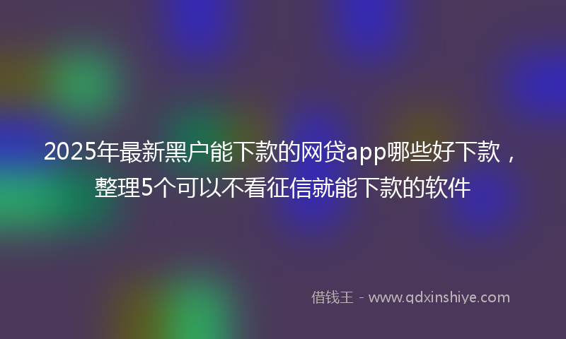 2025年最新黑户能下款的网贷app哪些好下款，整理5个可以不看征信就能下款的软件
