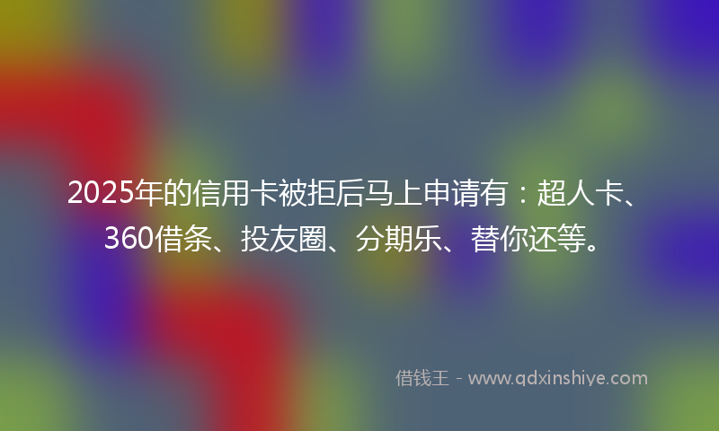 2025年的信用卡被拒后马上申请有：超人卡、360借条、投友圈、分期乐、替你还等。