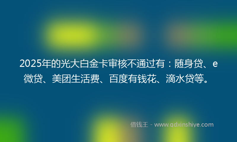 2025年的光大白金卡审核不通过有：随身贷、e微贷、美团生活费、百度有钱花、滴水贷等。