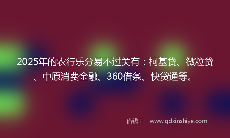 2025年的农行乐分易不过关有：柯基贷、微粒贷、中原消费金融、360借条、快贷通等。