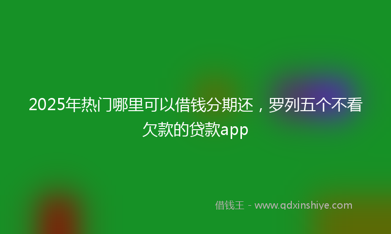 2025年热门哪里可以借钱分期还，罗列五个不看欠款的贷款app