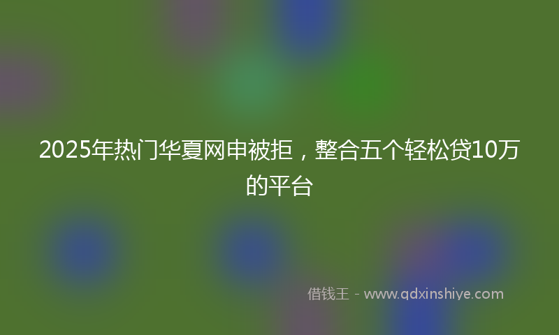 2025年热门华夏网申被拒，整合五个轻松贷10万的平台