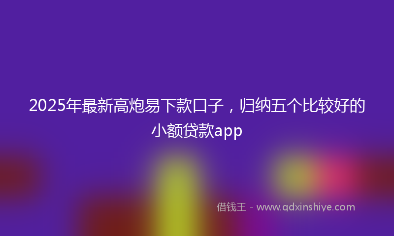 2025年最新高炮易下款口子，归纳五个比较好的小额贷款app