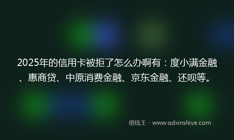 2025年的信用卡被拒了怎么办啊有：度小满金融、惠商贷、中原消费金融、京东金融、还呗等。