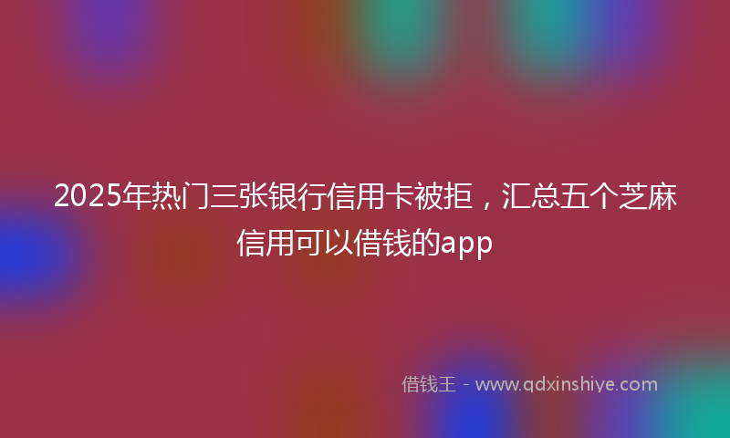 2025年热门三张银行信用卡被拒，汇总五个芝麻信用可以借钱的app