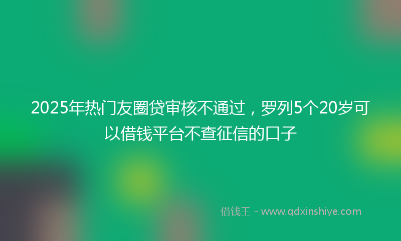 2025年热门友圈贷审核不通过，罗列5个20岁可以借钱平台不查征信的口子
