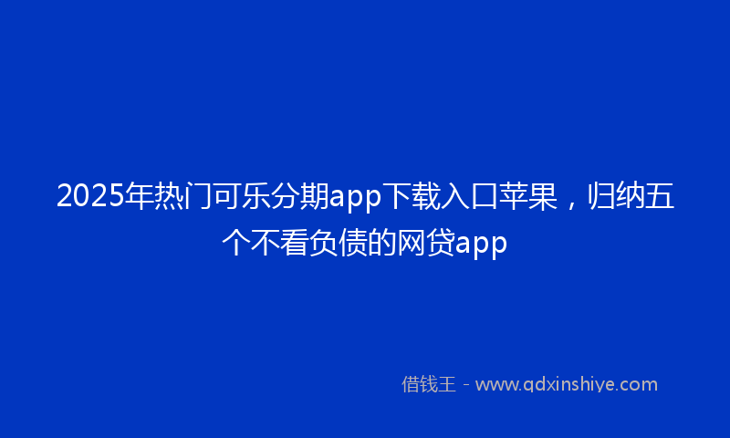 2025年热门可乐分期app下载入口苹果，归纳五个不看负债的网贷app