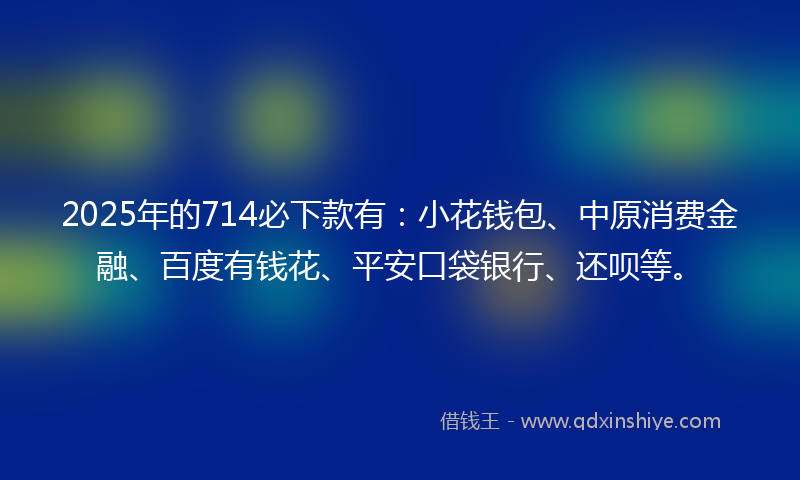 2025年的714必下款有：小花钱包、中原消费金融、百度有钱花、平安口袋银行、还呗等。