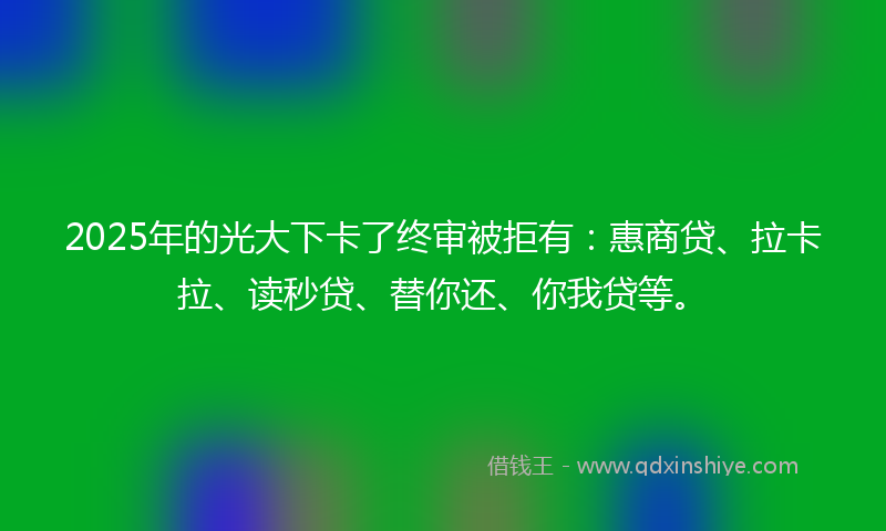 2025年的光大下卡了终审被拒有：惠商贷、拉卡拉、读秒贷、替你还、你我贷等。