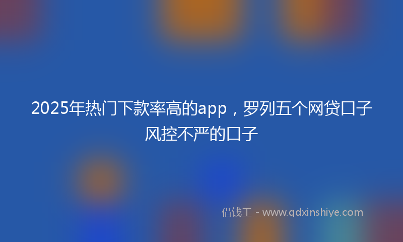 2025年热门下款率高的app，罗列五个网贷口子风控不严的口子