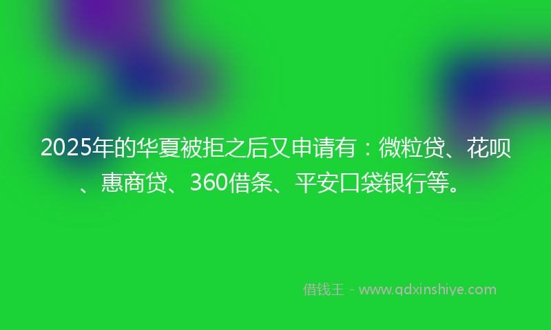 2025年的华夏被拒之后又申请有：微粒贷、花呗、惠商贷、360借条、平安口袋银行等。