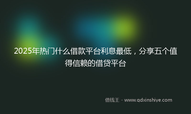 2025年热门什么借款平台利息最低，分享五个值得信赖的借贷平台