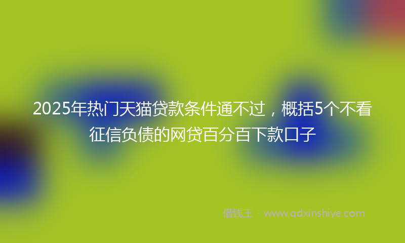 2025年热门天猫贷款条件通不过，概括5个不看征信负债的网贷百分百下款口子