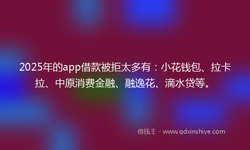 2025年的app借款被拒太多有：小花钱包、拉卡拉、中原消费金融、融逸花、滴水贷等。