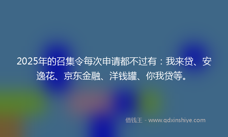 2025年的召集令每次申请都不过有：我来贷、安逸花、京东金融、洋钱罐、你我贷等。