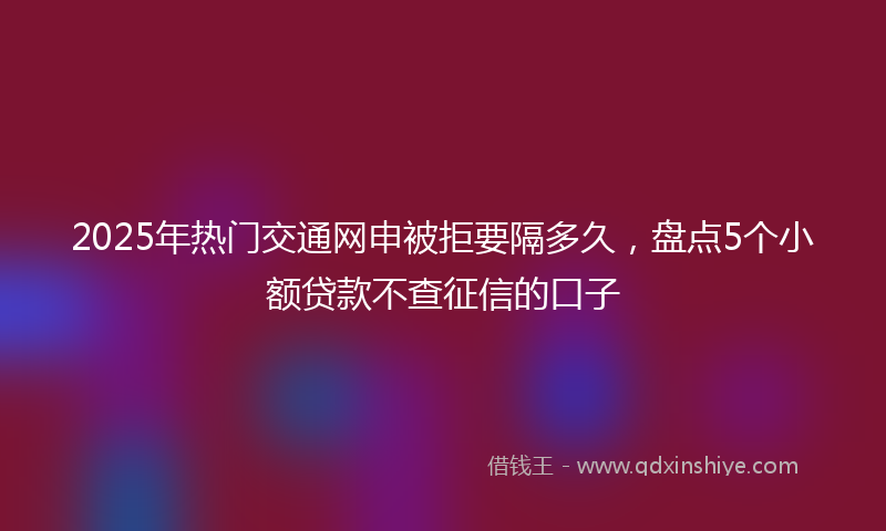 2025年热门交通网申被拒要隔多久，盘点5个小额贷款不查征信的口子