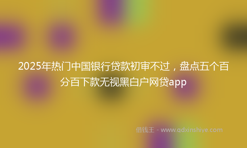 2025年热门中国银行贷款初审不过，盘点五个百分百下款无视黑白户网贷app
