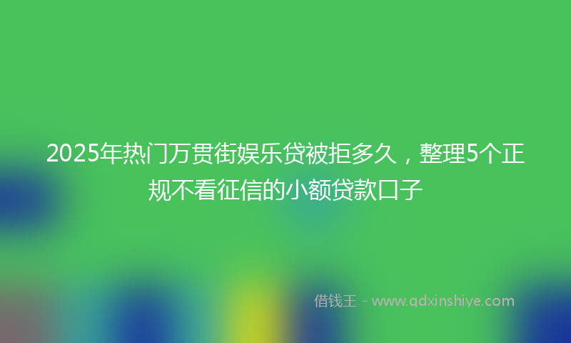 2025年热门万贯街娱乐贷被拒多久，整理5个正规不看征信的小额贷款口子